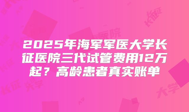 2025年海军军医大学长征医院三代试管费用12万起？高龄患者真实账单