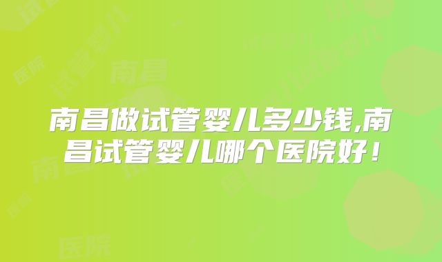 南昌做试管婴儿多少钱,南昌试管婴儿哪个医院好!