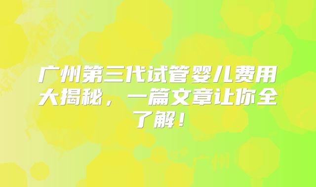 广州第三代试管婴儿费用大揭秘,一篇文章让你全了解!