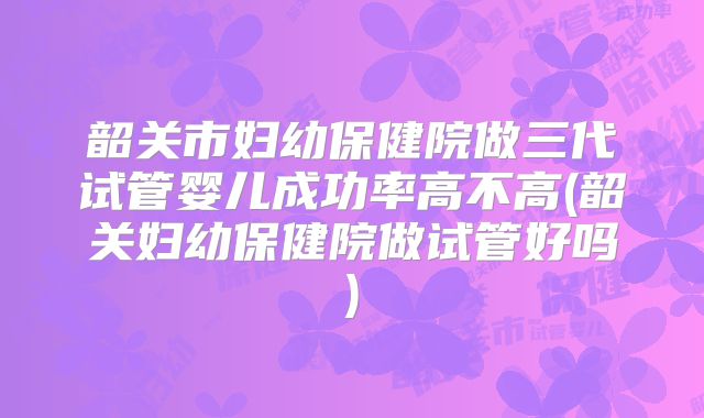 韶关市妇幼保健院做三代试管婴儿成功率高不高(韶关妇幼保健院做试管好吗)