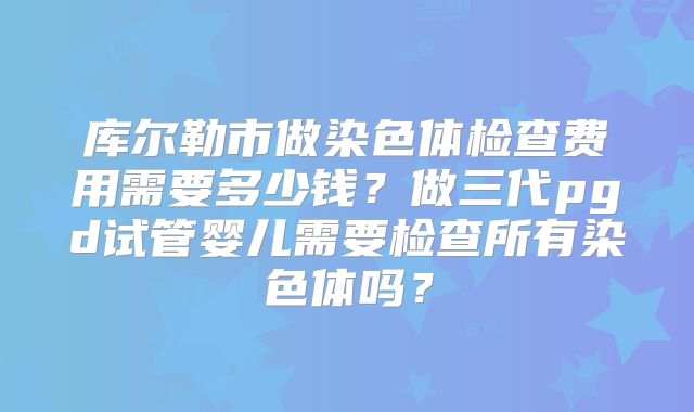 库尔勒市做染色体检查费用需要多少钱?做三代pgd试管婴儿需要检查所有染色体吗?