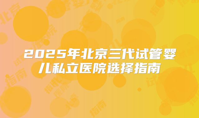 2025年北京三代试管婴儿私立医院选择指南