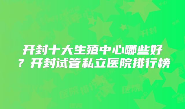 开封十大生殖中心哪些好？开封试管私立医院排行榜