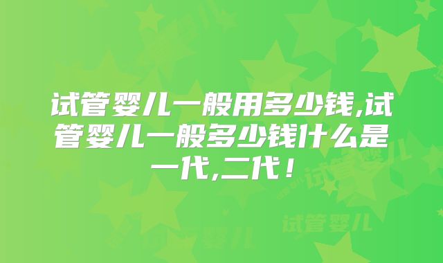 试管婴儿一般用多少钱,试管婴儿一般多少钱什么是一代,二代！