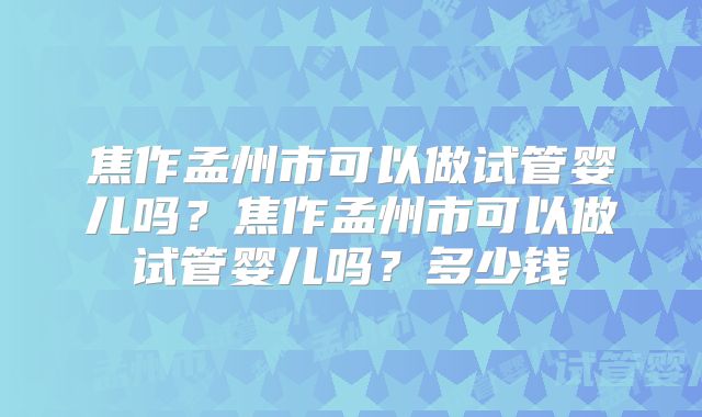焦作孟州市可以做试管婴儿吗？焦作孟州市可以做试管婴儿吗？多少钱