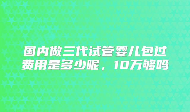 国内做三代试管婴儿包过费用是多少呢,10万够吗