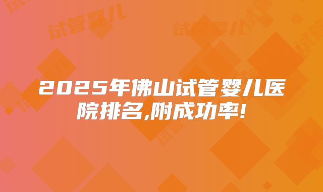 2025年佛山试管婴儿医院排名,附成功率!