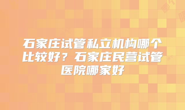 石家庄试管私立机构哪个比较好？石家庄民营试管医院哪家好