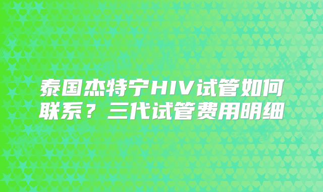 泰国杰特宁HIV试管如何联系？三代试管费用明细