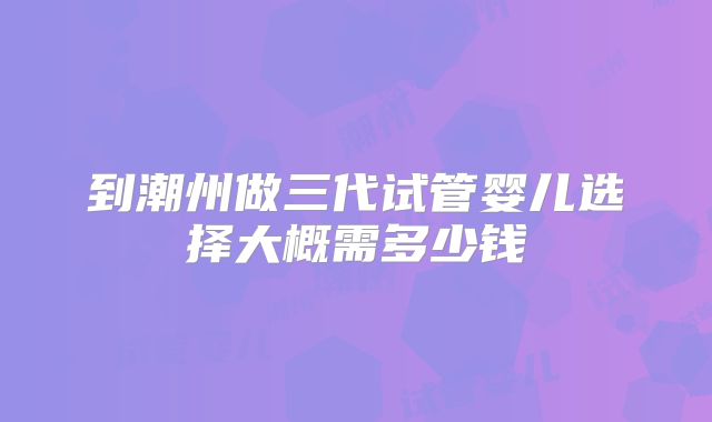 到潮州做三代试管婴儿选择大概需多少钱