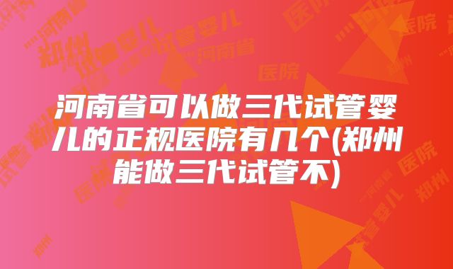 河南省可以做三代试管婴儿的正规医院有几个(郑州能做三代试管不)