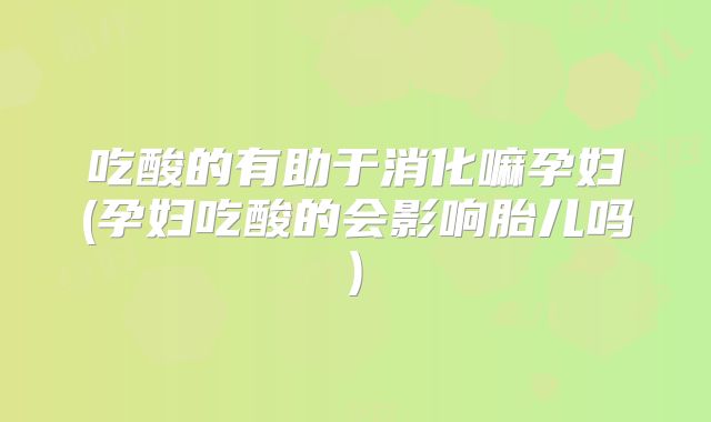 吃酸的有助于消化嘛孕妇(孕妇吃酸的会影响胎儿吗)