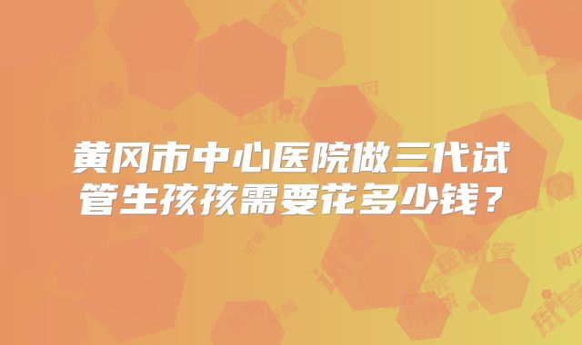 黄冈市中心医院做三代试管生孩孩需要花多少钱?