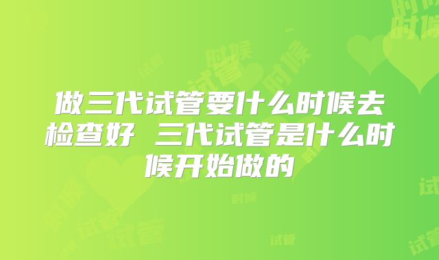 做三代试管要什么时候去检查好 三代试管是什么时候开始做的