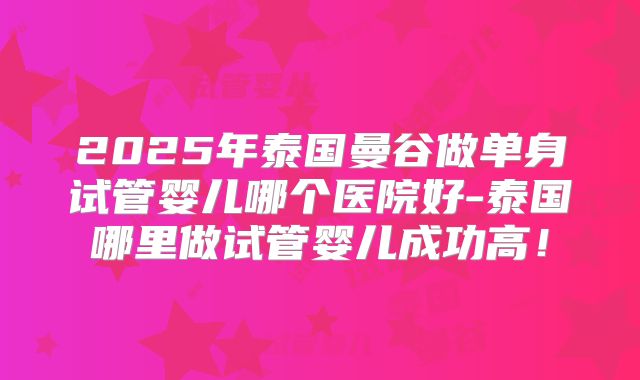 2025年泰国曼谷做单身试管婴儿哪个医院好-泰国哪里做试管婴儿成功高！