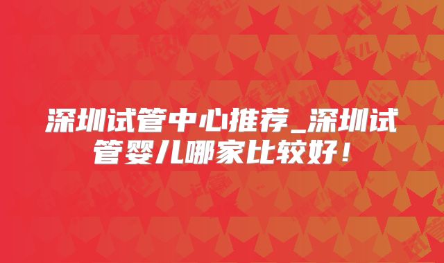深圳试管中心推荐_深圳试管婴儿哪家比较好！
