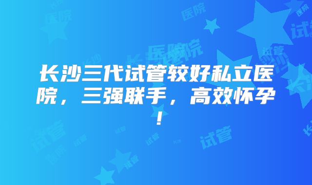 长沙三代试管较好私立医院,三强联手,高效怀孕!