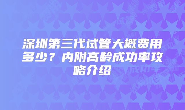 深圳第三代试管大概费用多少?内附高龄成功率攻略介绍