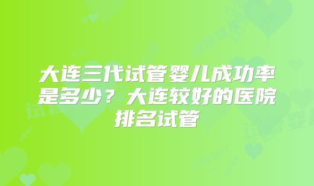 大连三代试管婴儿成功率是多少？大连较好的医院排名试管