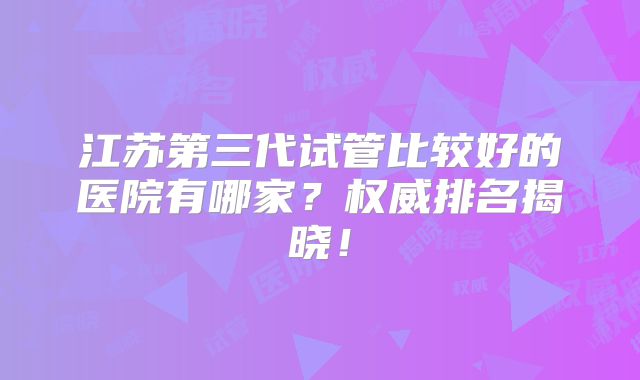 江苏第三代试管比较好的医院有哪家？权威排名揭晓！