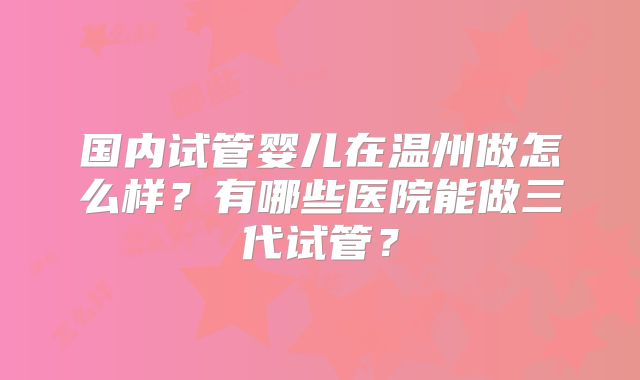 国内试管婴儿在温州做怎么样？有哪些医院能做三代试管？
