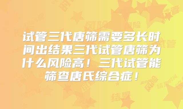 试管三代唐筛需要多长时间出结果三代试管唐筛为什么风险高!三代试管能筛查唐氏综合症!