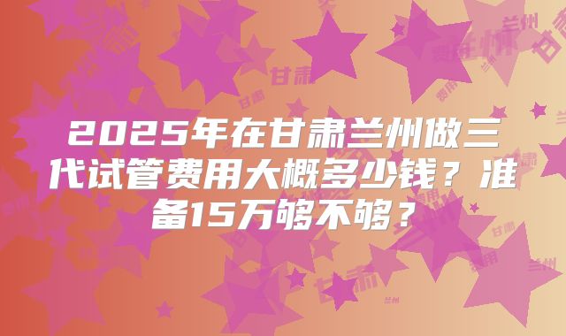2025年在甘肃兰州做三代试管费用大概多少钱?准备15万够不够?