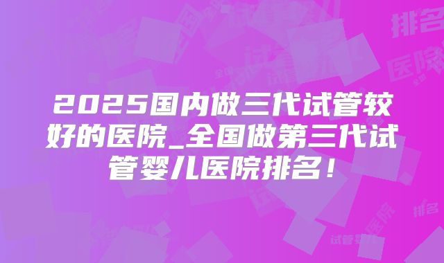 2025国内做三代试管较好的医院_全国做第三代试管婴儿医院排名！