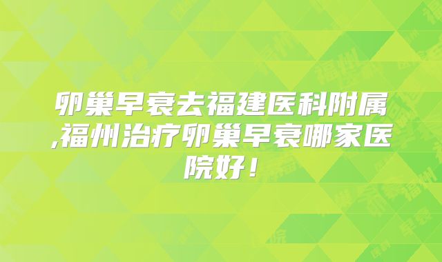 卵巢早衰去福建医科附属,福州治疗卵巢早衰哪家医院好！