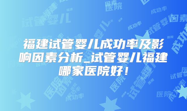 福建试管婴儿成功率及影响因素分析_试管婴儿福建哪家医院好！