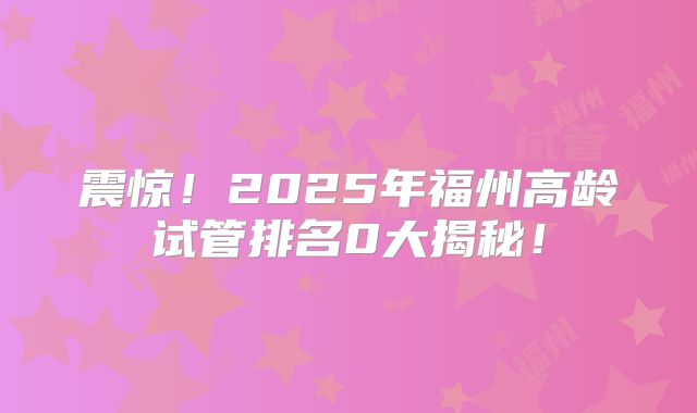 震惊！2025年福州高龄试管排名0大揭秘！
