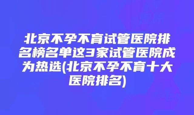 北京不孕不育试管医院排名榜名单这3家试管医院成为热选(北京不孕不育十大医院排名)