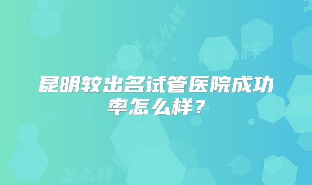 昆明较出名试管医院成功率怎么样？