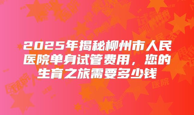 2025年揭秘柳州市人民医院单身试管费用，您的生育之旅需要多少钱