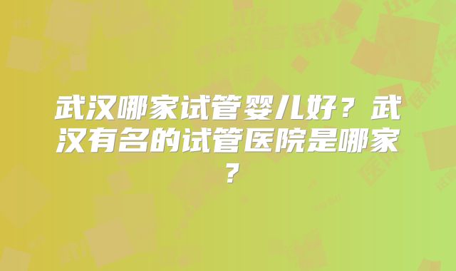 武汉哪家试管婴儿好？武汉有名的试管医院是哪家？