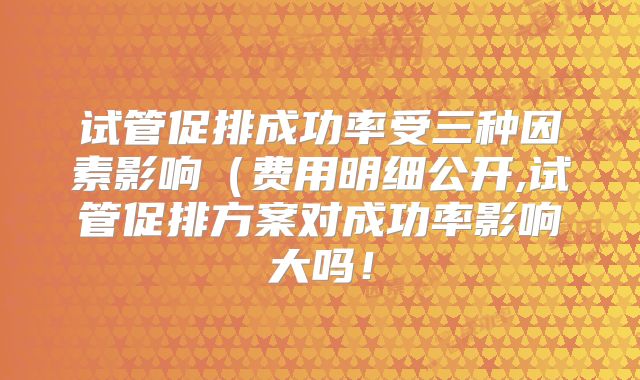 试管促排成功率受三种因素影响(费用明细公开,试管促排方案对成功率影响大吗!