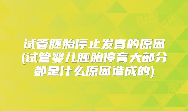试管胚胎停止发育的原因(试管婴儿胚胎停育大部分都是什么原因造成的)