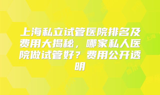 上海私立试管医院排名及费用大揭秘，哪家私人医院做试管好？费用公开透明