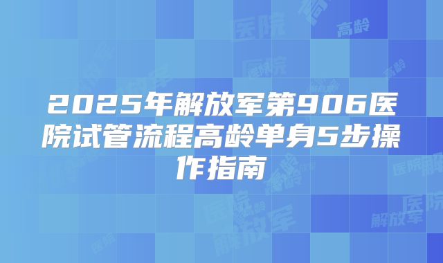 2025年解放军第906医院试管流程高龄单身5步操作指南