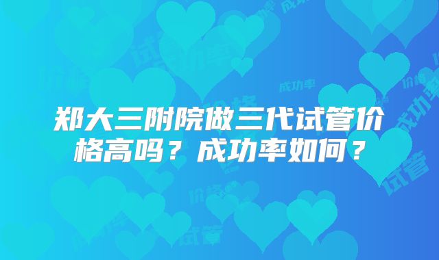 郑大三附院做三代试管价格高吗?成功率如何?