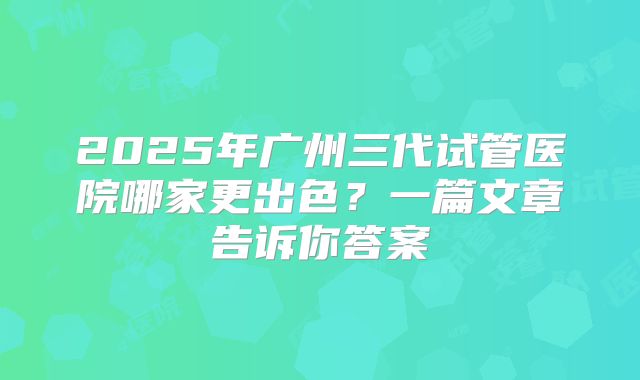 2025年广州三代试管医院哪家更出色?一篇文章告诉你答案
