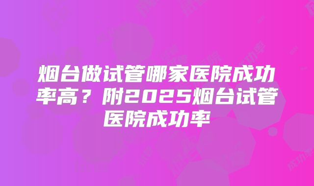烟台做试管哪家医院成功率高？附2025烟台试管医院成功率
