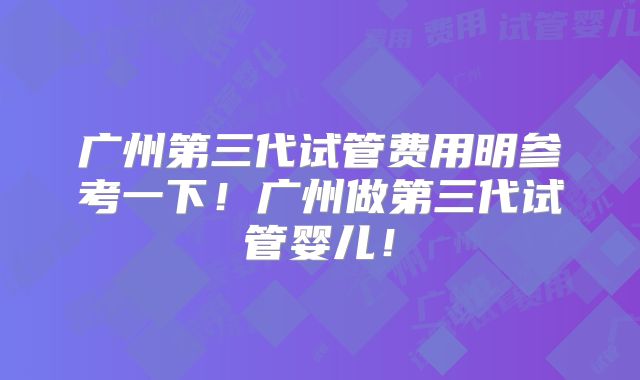 广州第三代试管费用明参考一下！广州做第三代试管婴儿！