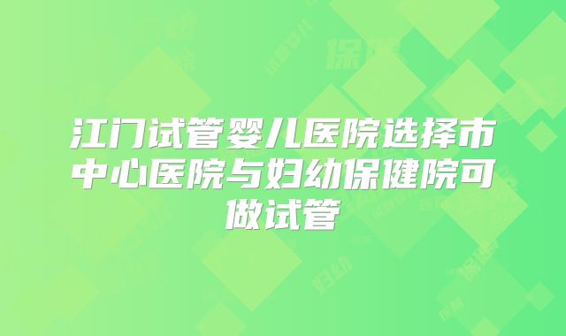 江门试管婴儿医院选择市中心医院与妇幼保健院可做试管