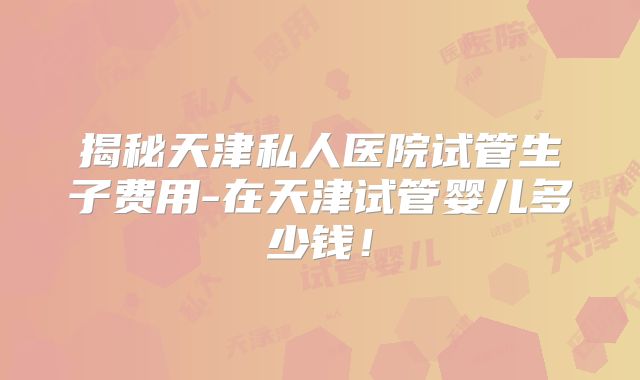 揭秘天津私人医院试管生子费用-在天津试管婴儿多少钱！