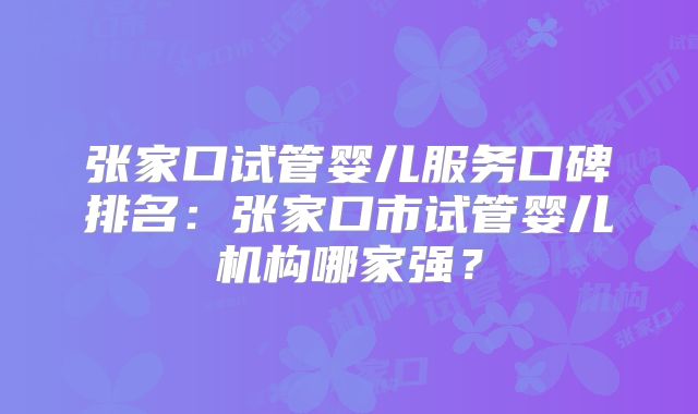 张家口试管婴儿服务口碑排名:张家口市试管婴儿机构哪家强?