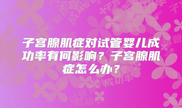 子宫腺肌症对试管婴儿成功率有何影响?子宫腺肌症怎么办?