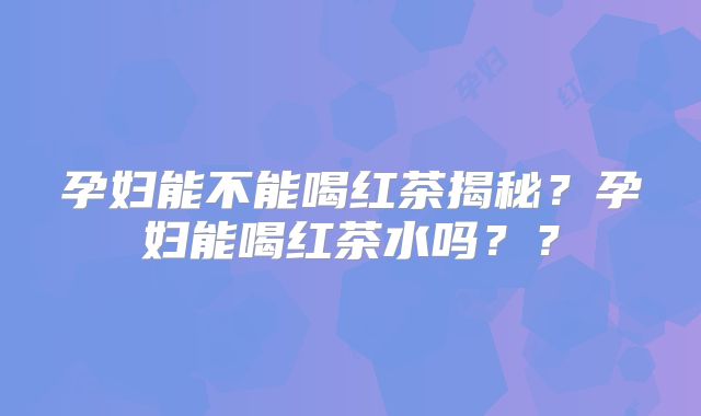 孕妇能不能喝红茶揭秘？孕妇能喝红茶水吗？？