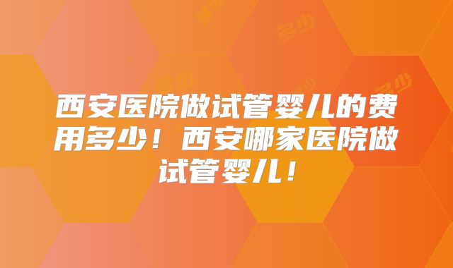 西安医院做试管婴儿的费用多少！西安哪家医院做试管婴儿！