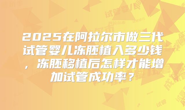 2025在阿拉尔市做三代试管婴儿冻胚植入多少钱,冻胚移植后怎样才能增加试管成功率?
